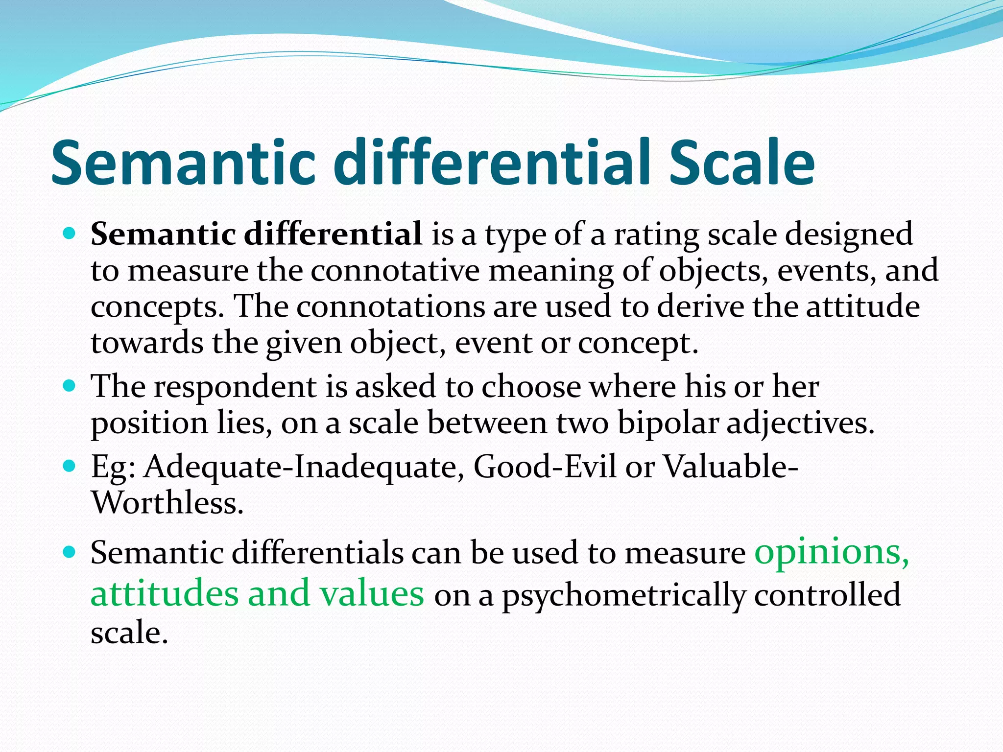 Semantic differential Scale
 Semantic differential is a type of a rating scale designed
to measure the connotative meaning of objects, events, and
concepts. The connotations are used to derive the attitude
towards the given object, event or concept.
 The respondent is asked to choose where his or her
position lies, on a scale between two bipolar adjectives.
 Eg: Adequate-Inadequate, Good-Evil or Valuable-
Worthless.
 Semantic differentials can be used to measure opinions,
attitudes and values on a psychometrically controlled
scale.
 