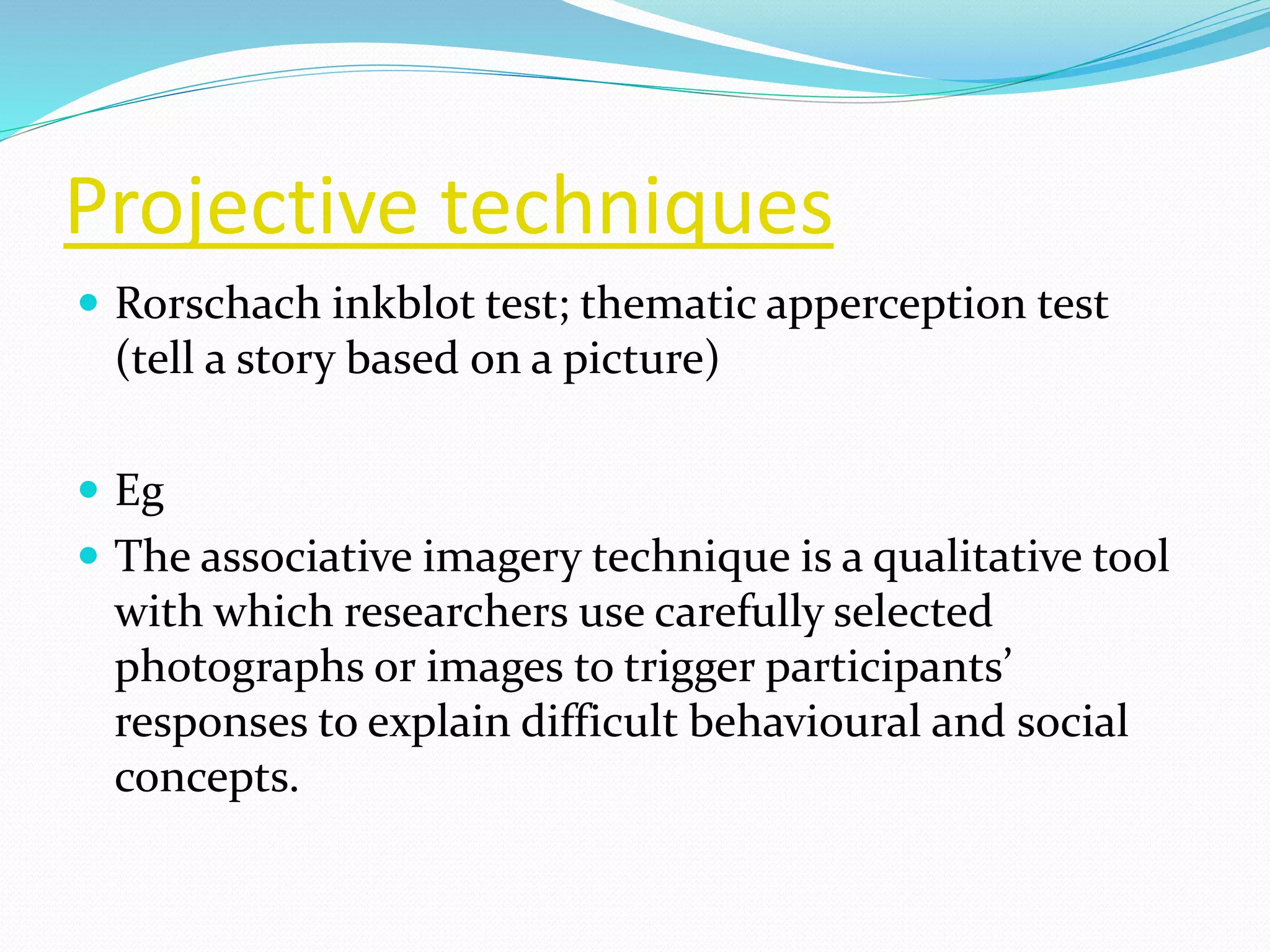 Projective techniques
 Rorschach inkblot test; thematic apperception test
(tell a story based on a picture)
 Eg
 The associative imagery technique is a qualitative tool
with which researchers use carefully selected
photographs or images to trigger participants’
responses to explain difficult behavioural and social
concepts.
 