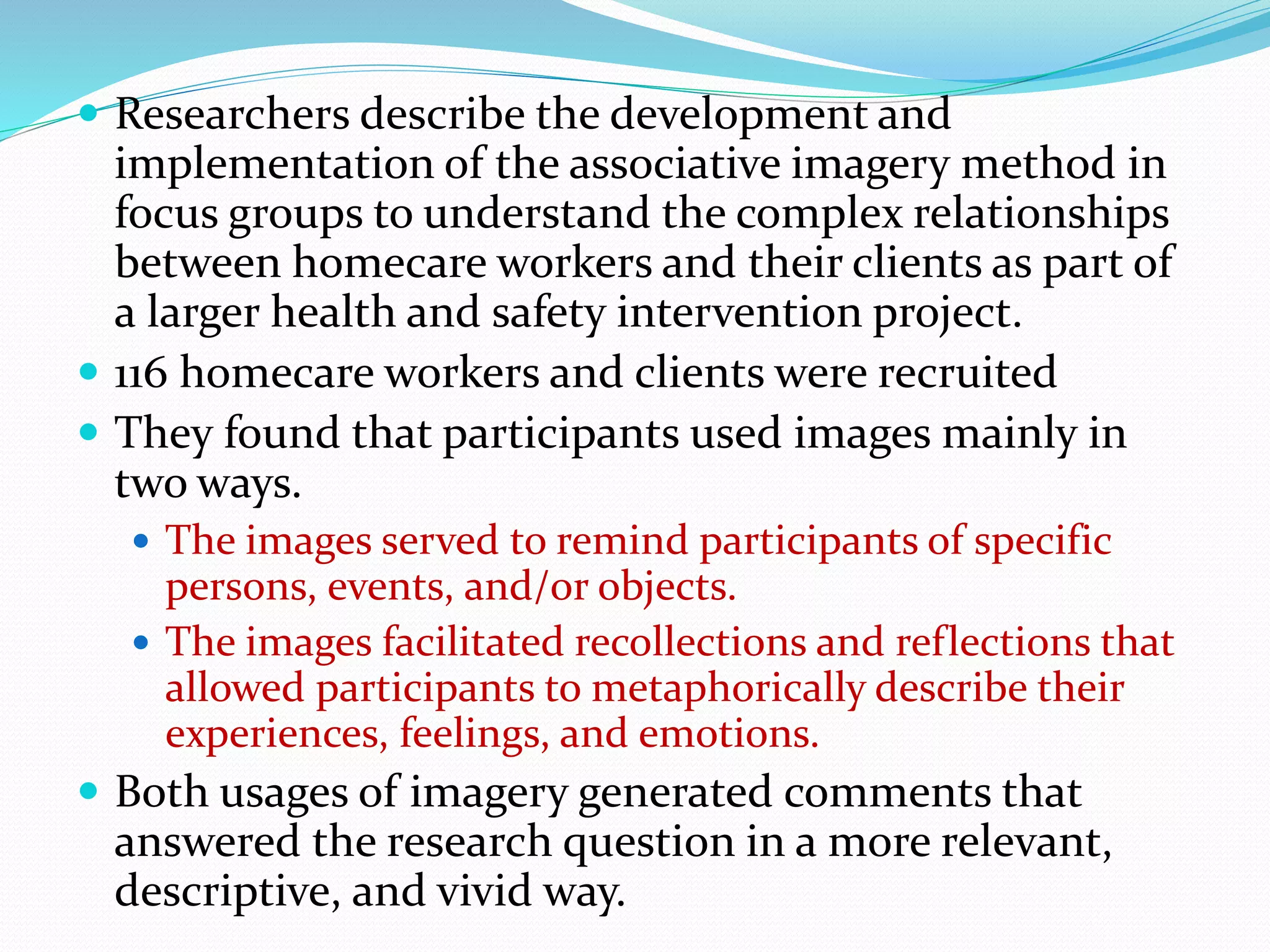  Researchers describe the development and
implementation of the associative imagery method in
focus groups to understand the complex relationships
between homecare workers and their clients as part of
a larger health and safety intervention project.
 116 homecare workers and clients were recruited
 They found that participants used images mainly in
two ways.
 The images served to remind participants of specific
persons, events, and/or objects.
 The images facilitated recollections and reflections that
allowed participants to metaphorically describe their
experiences, feelings, and emotions.
 Both usages of imagery generated comments that
answered the research question in a more relevant,
descriptive, and vivid way.
 