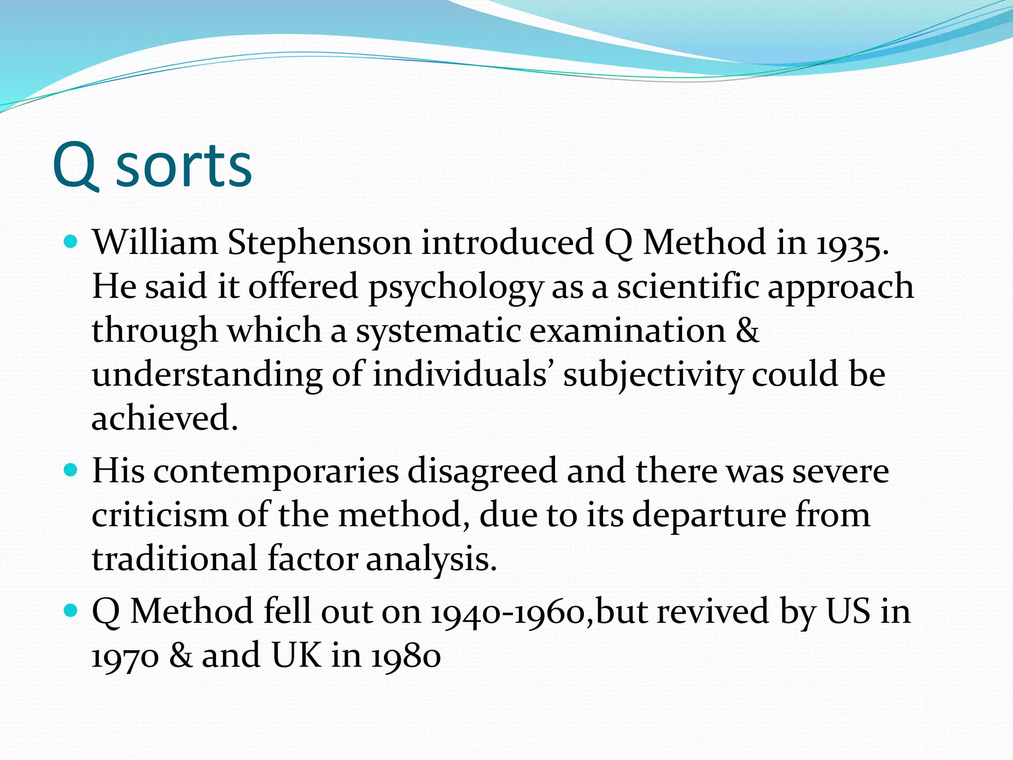 Q sorts
 William Stephenson introduced Q Method in 1935.
He said it offered psychology as a scientific approach
through which a systematic examination &
understanding of individuals’ subjectivity could be
achieved.
 His contemporaries disagreed and there was severe
criticism of the method, due to its departure from
traditional factor analysis.
 Q Method fell out on 1940-1960,but revived by US in
1970 & and UK in 1980
 
