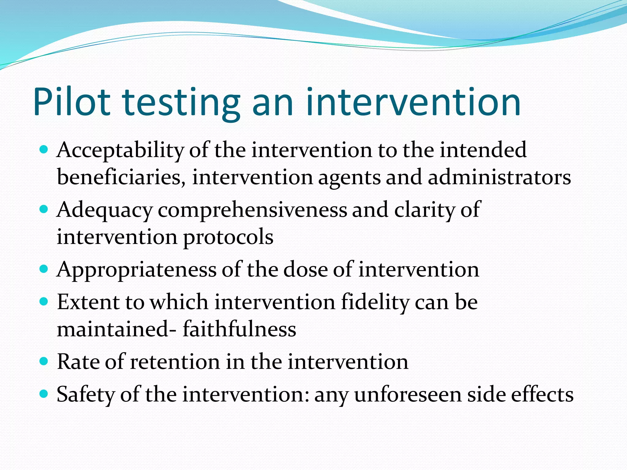Pilot testing an intervention
 Acceptability of the intervention to the intended
beneficiaries, intervention agents and administrators
 Adequacy comprehensiveness and clarity of
intervention protocols
 Appropriateness of the dose of intervention
 Extent to which intervention fidelity can be
maintained- faithfulness
 Rate of retention in the intervention
 Safety of the intervention: any unforeseen side effects
 