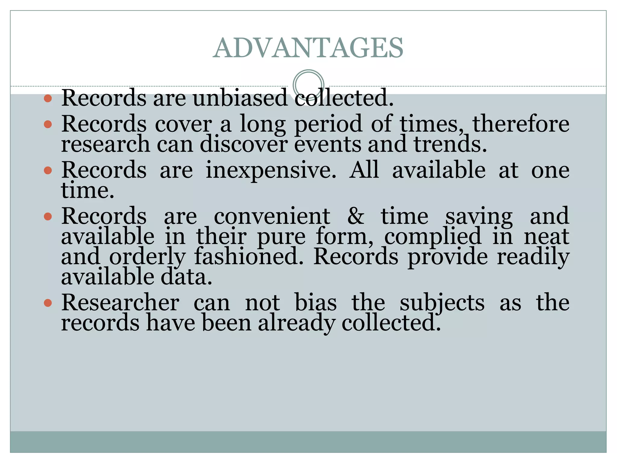 ADVANTAGES
 Records are unbiased collected.
 Records cover a long period of times, therefore
research can discover events and trends.
 Records are inexpensive. All available at one
time.
 Records are convenient & time saving and
available in their pure form, complied in neat
and orderly fashioned. Records provide readily
available data.
 Researcher can not bias the subjects as the
records have been already collected.
 