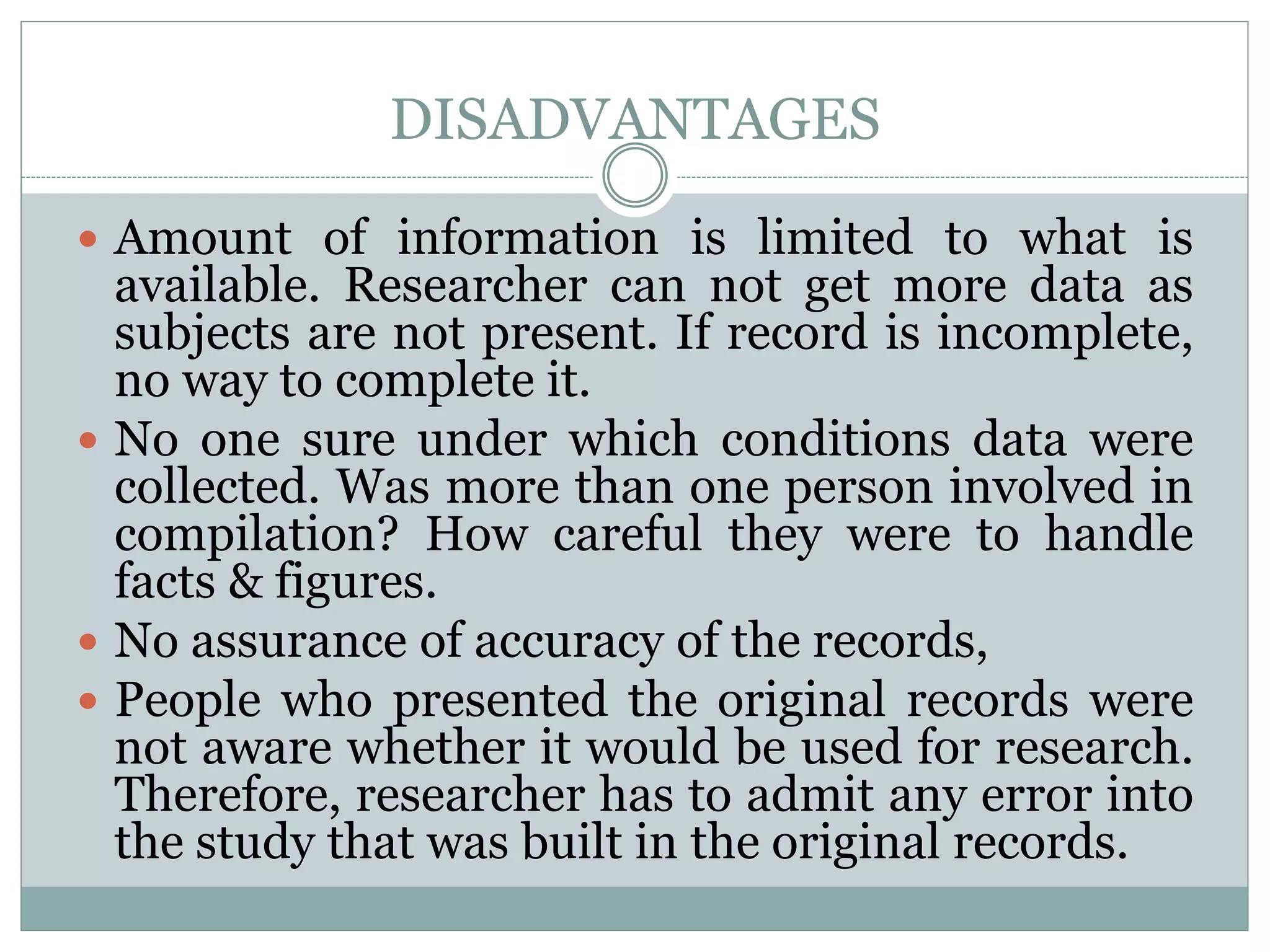 DISADVANTAGES
 Amount of information is limited to what is
available. Researcher can not get more data as
subjects are not present. If record is incomplete,
no way to complete it.
 No one sure under which conditions data were
collected. Was more than one person involved in
compilation? How careful they were to handle
facts & figures.
 No assurance of accuracy of the records,
 People who presented the original records were
not aware whether it would be used for research.
Therefore, researcher has to admit any error into
the study that was built in the original records.
 