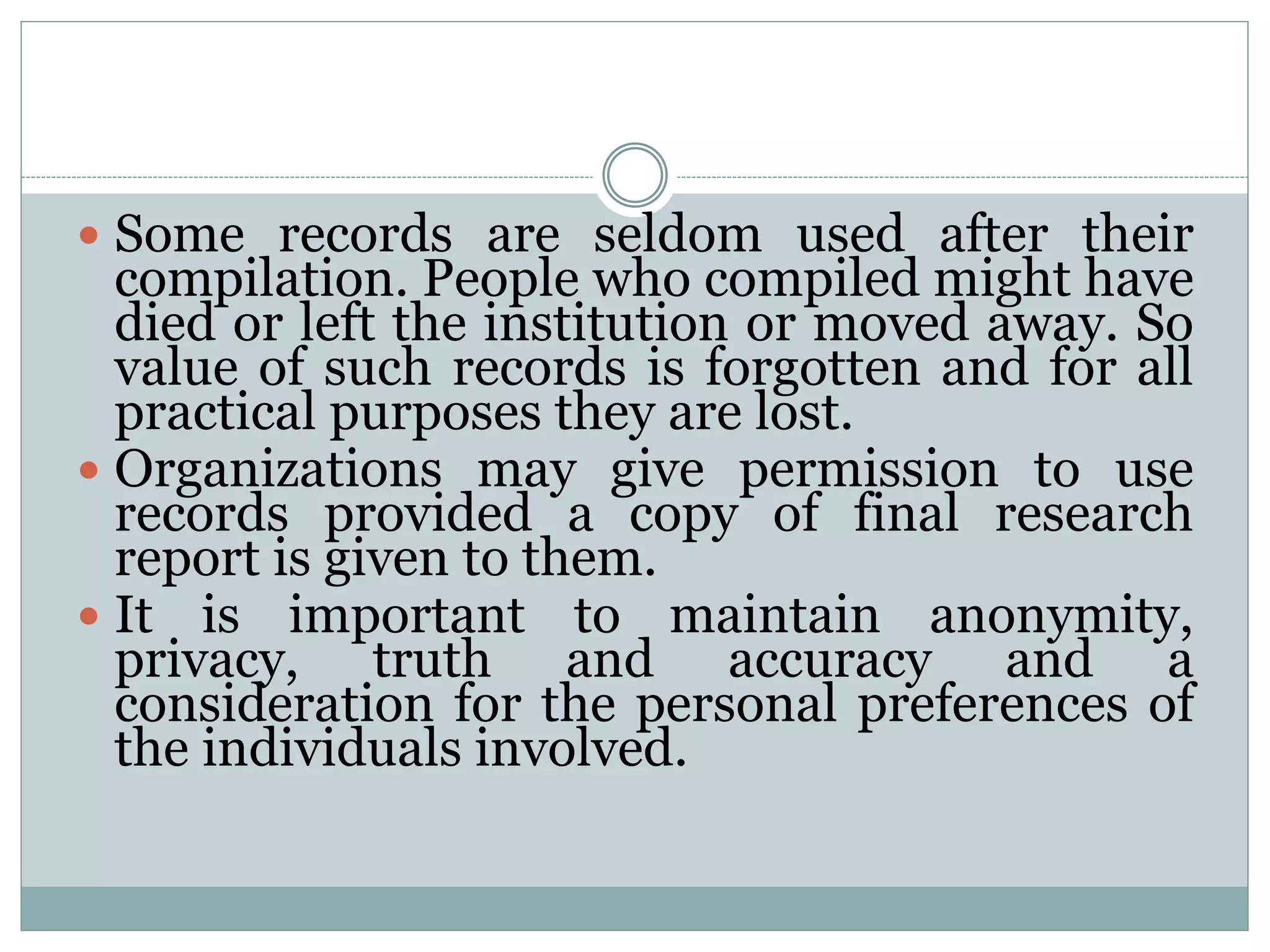  Some records are seldom used after their
compilation. People who compiled might have
died or left the institution or moved away. So
value of such records is forgotten and for all
practical purposes they are lost.
 Organizations may give permission to use
records provided a copy of final research
report is given to them.
 It is important to maintain anonymity,
privacy, truth and accuracy and a
consideration for the personal preferences of
the individuals involved.
 