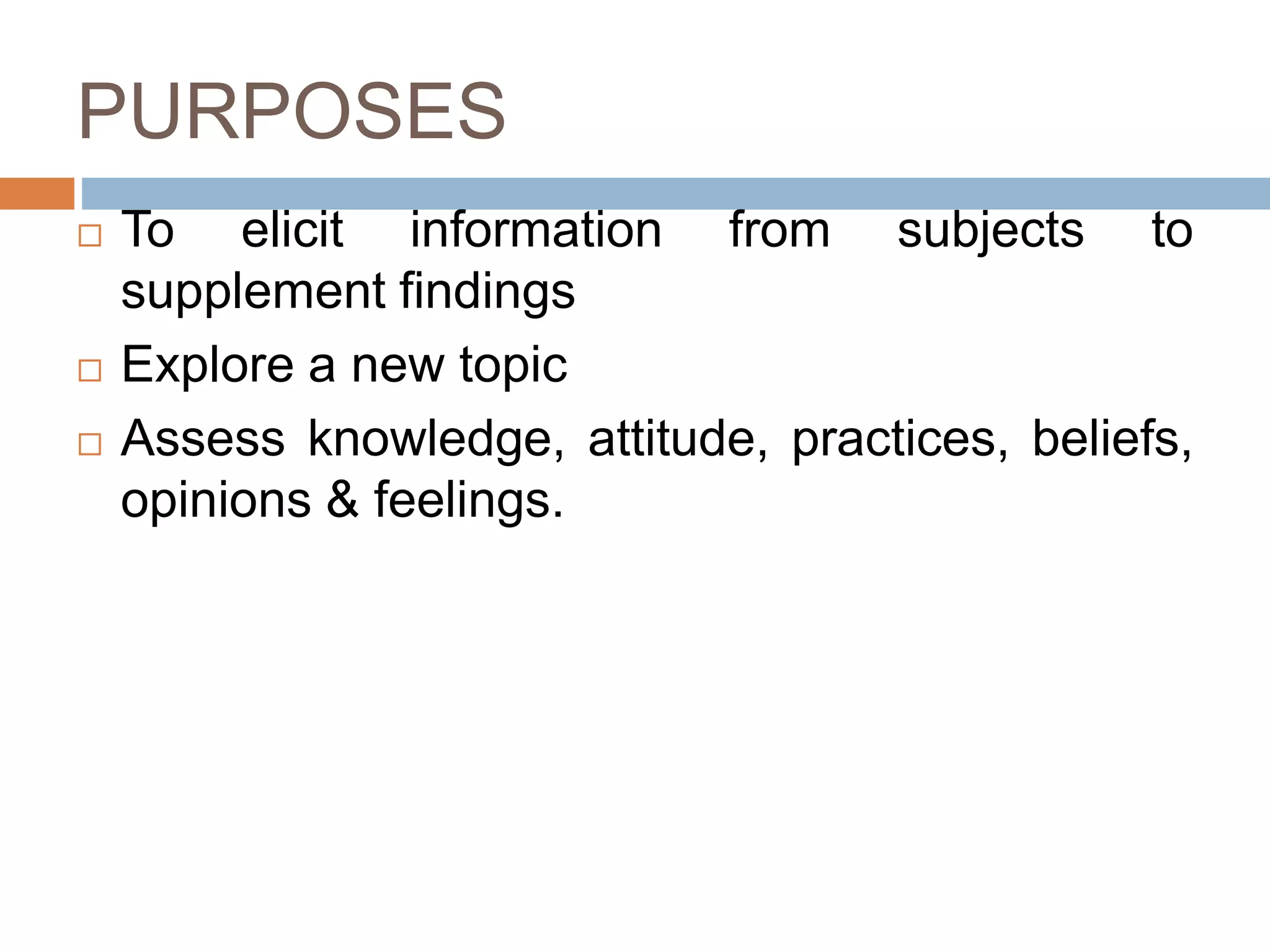 PURPOSES
 To elicit information from subjects to
supplement findings
 Explore a new topic
 Assess knowledge, attitude, practices, beliefs,
opinions & feelings.
 