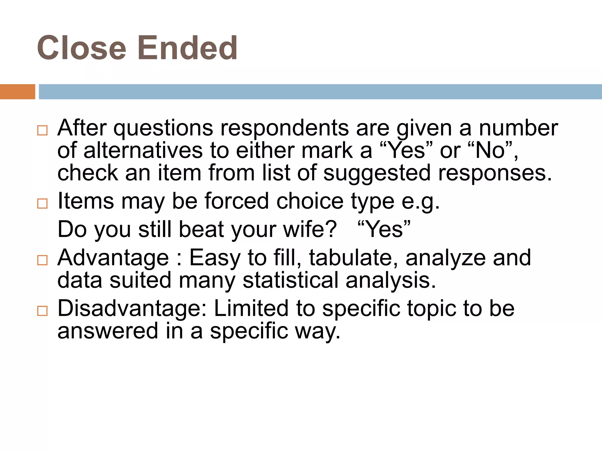 Close Ended
 After questions respondents are given a number
of alternatives to either mark a “Yes” or “No”,
check an item from list of suggested responses.
 Items may be forced choice type e.g.
Do you still beat your wife? “Yes”
 Advantage : Easy to fill, tabulate, analyze and
data suited many statistical analysis.
 Disadvantage: Limited to specific topic to be
answered in a specific way.
 