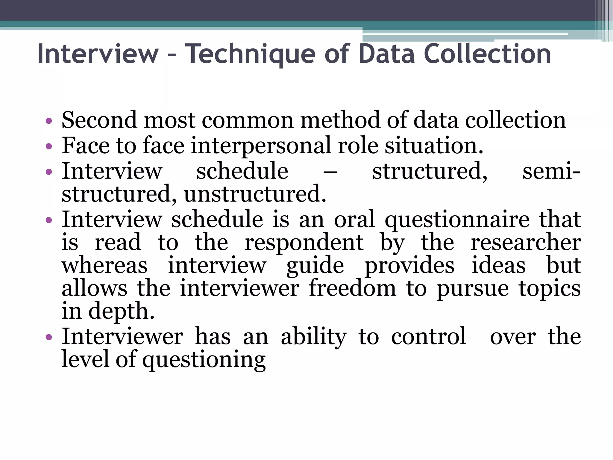 Interview – Technique of Data Collection
• Second most common method of data collection
• Face to face interpersonal role situation.
• Interview schedule – structured, semi-
structured, unstructured.
• Interview schedule is an oral questionnaire that
is read to the respondent by the researcher
whereas interview guide provides ideas but
allows the interviewer freedom to pursue topics
in depth.
• Interviewer has an ability to control over the
level of questioning
 