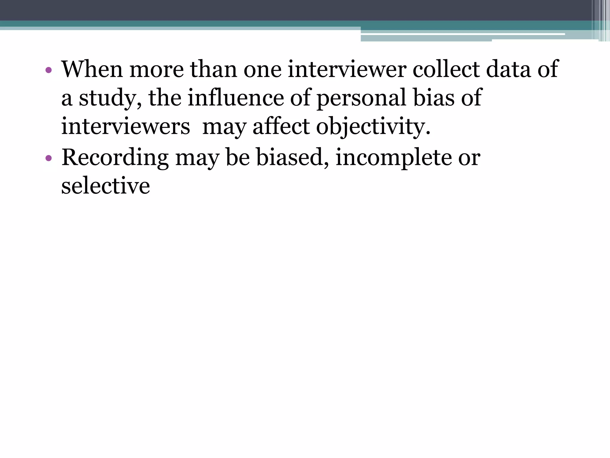 • When more than one interviewer collect data of
a study, the influence of personal bias of
interviewers may affect objectivity.
• Recording may be biased, incomplete or
selective
 