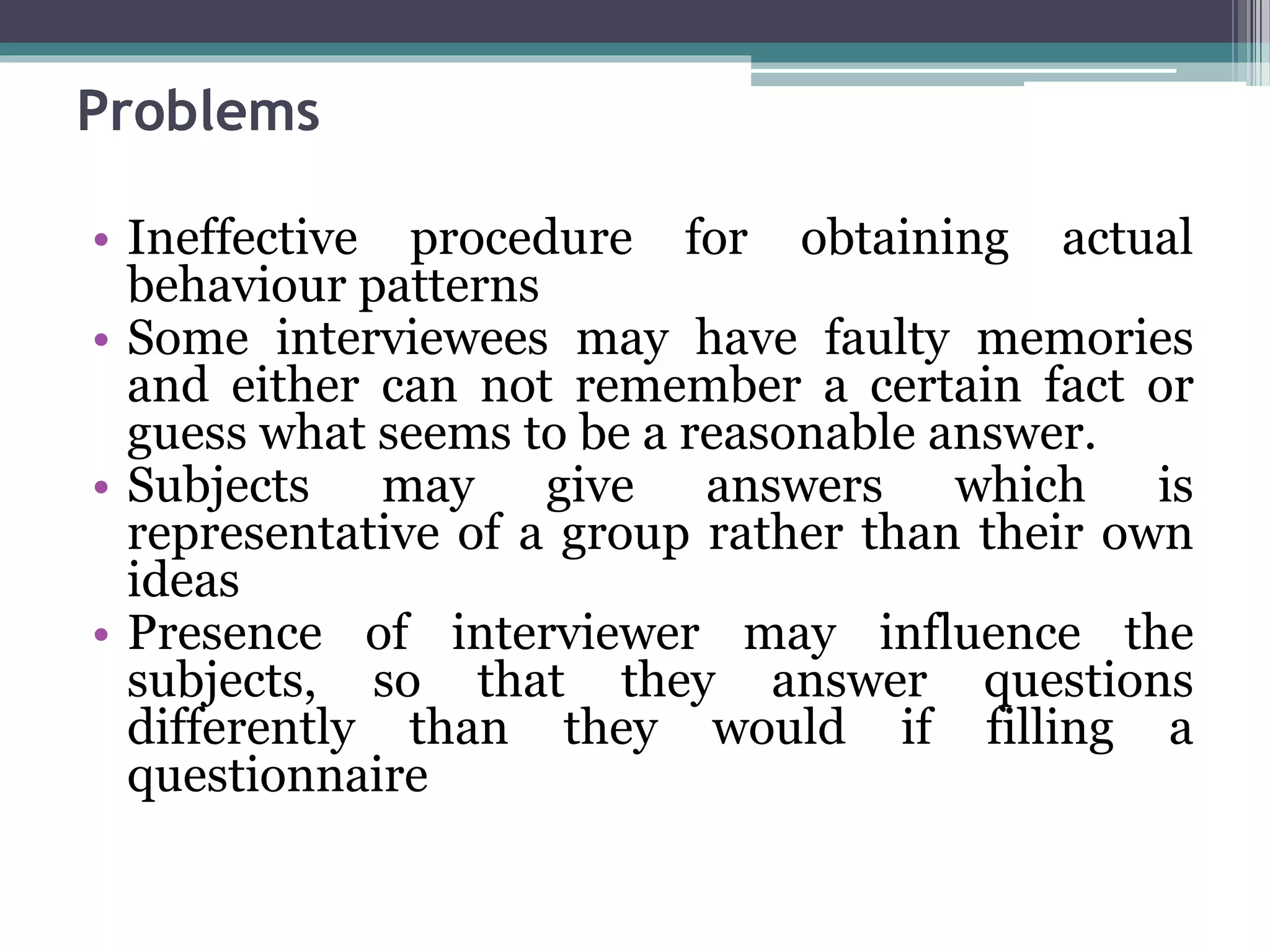 Problems
• Ineffective procedure for obtaining actual
behaviour patterns
• Some interviewees may have faulty memories
and either can not remember a certain fact or
guess what seems to be a reasonable answer.
• Subjects may give answers which is
representative of a group rather than their own
ideas
• Presence of interviewer may influence the
subjects, so that they answer questions
differently than they would if filling a
questionnaire
 