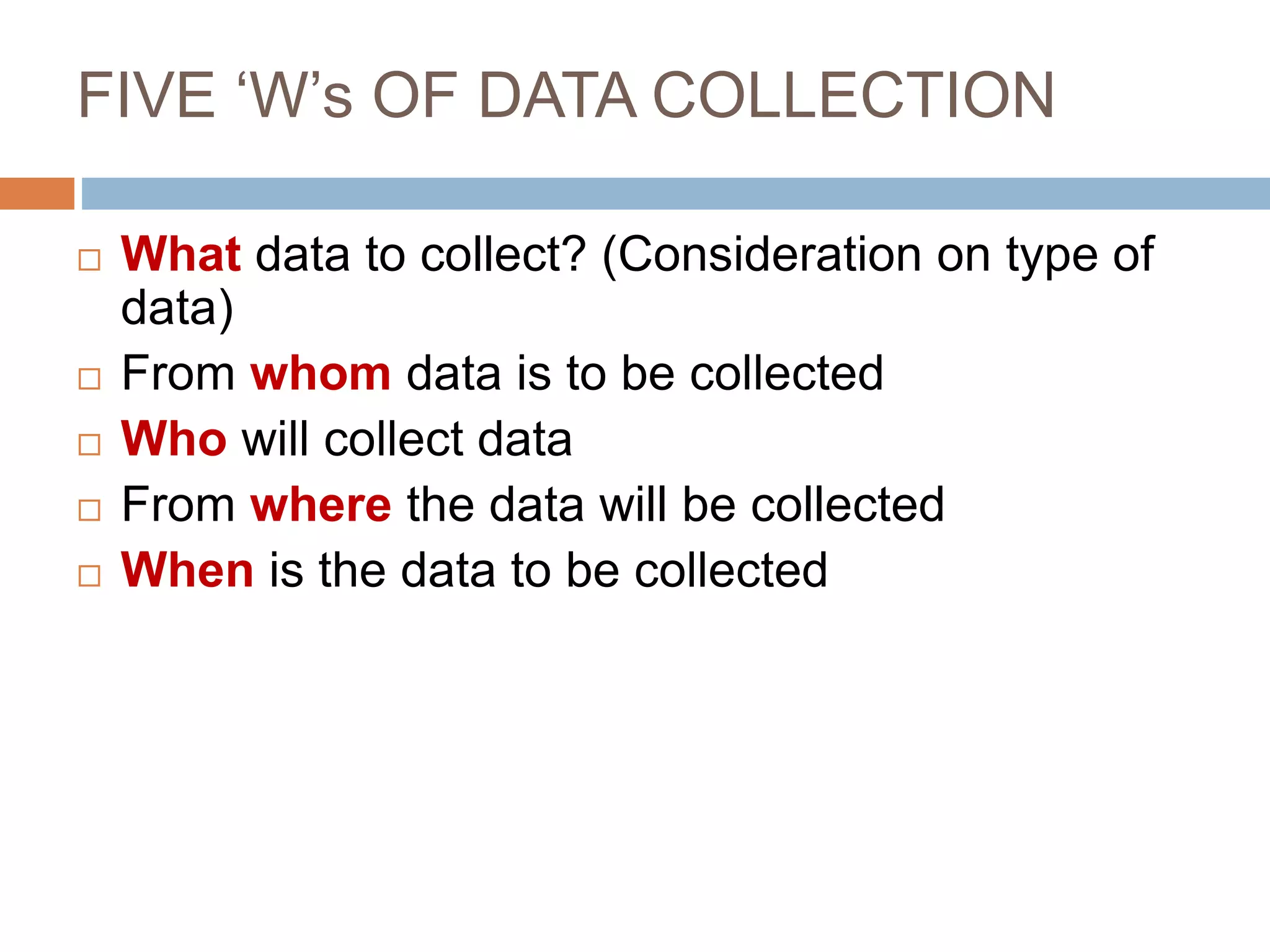 FIVE ‘W’s OF DATA COLLECTION
 What data to collect? (Consideration on type of
data)
 From whom data is to be collected
 Who will collect data
 From where the data will be collected
 When is the data to be collected
 