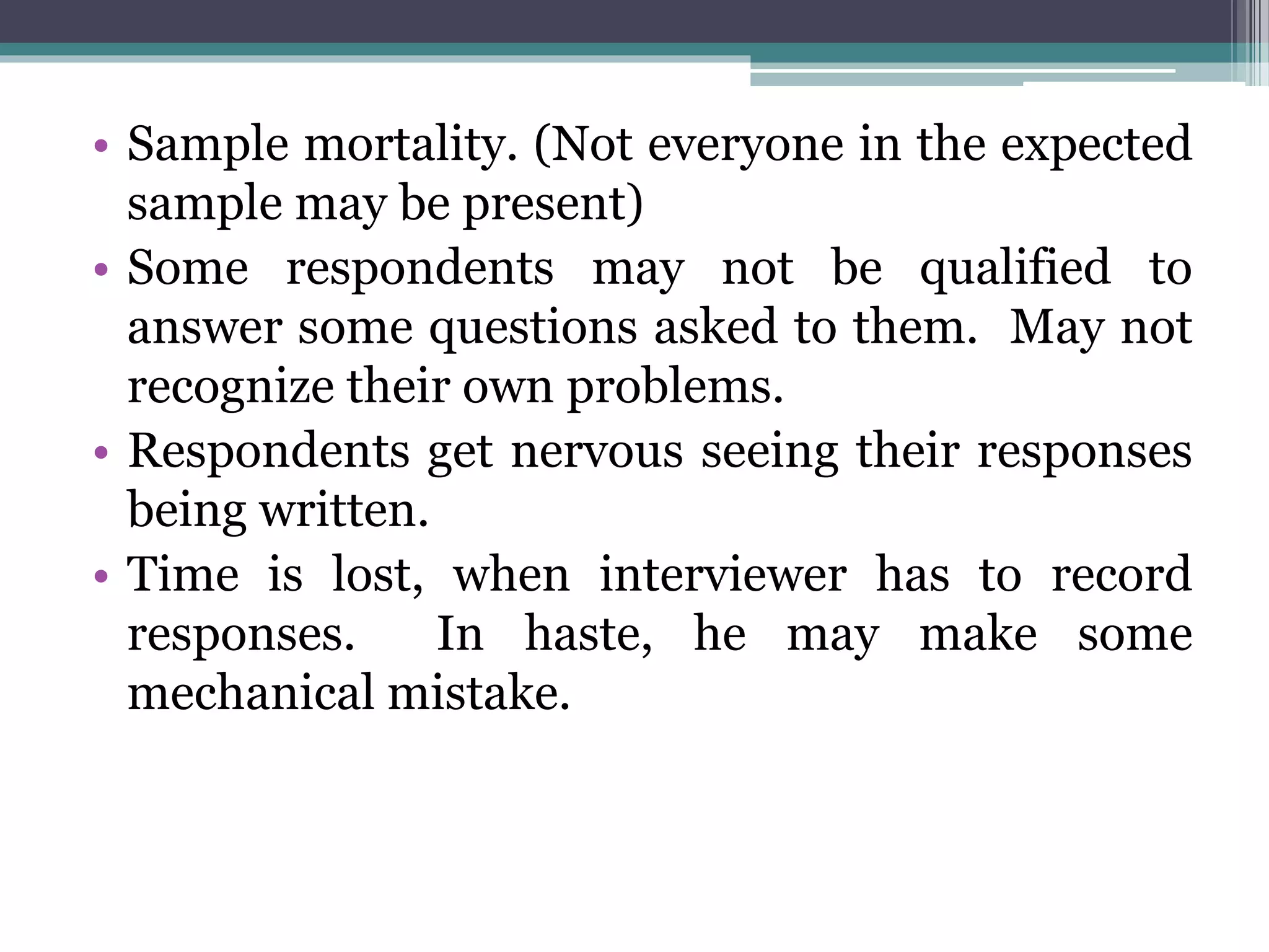 • Sample mortality. (Not everyone in the expected
sample may be present)
• Some respondents may not be qualified to
answer some questions asked to them. May not
recognize their own problems.
• Respondents get nervous seeing their responses
being written.
• Time is lost, when interviewer has to record
responses. In haste, he may make some
mechanical mistake.
 