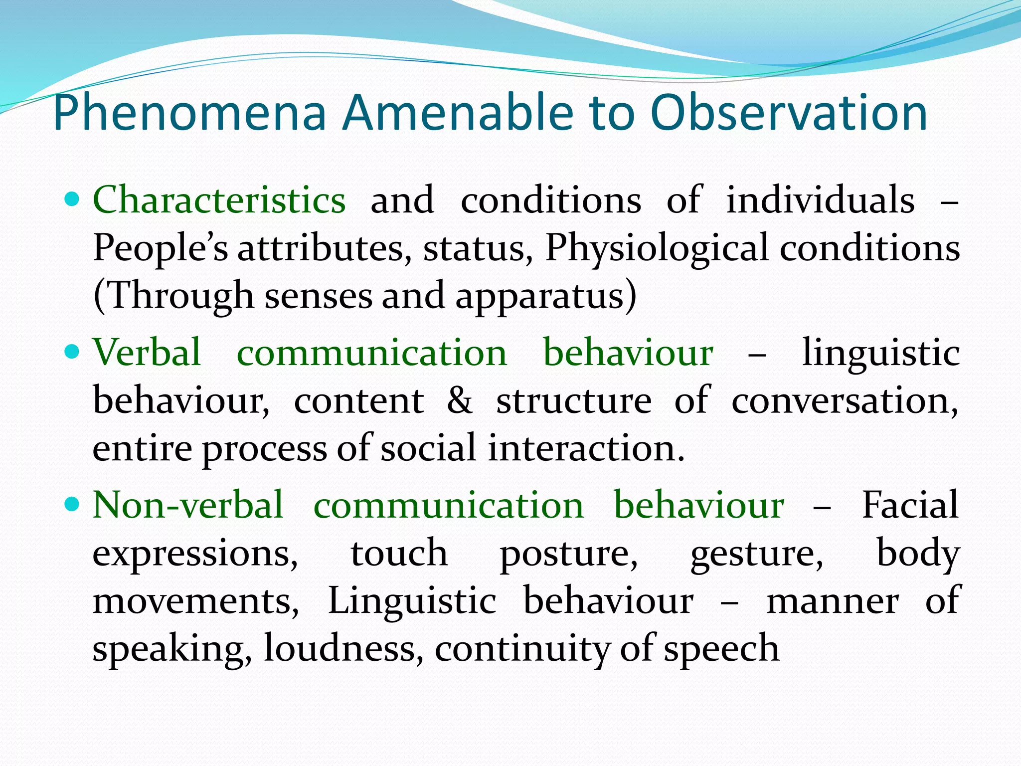 Phenomena Amenable to Observation
 Characteristics and conditions of individuals –
People’s attributes, status, Physiological conditions
(Through senses and apparatus)
 Verbal communication behaviour – linguistic
behaviour, content & structure of conversation,
entire process of social interaction.
 Non-verbal communication behaviour – Facial
expressions, touch posture, gesture, body
movements, Linguistic behaviour – manner of
speaking, loudness, continuity of speech
 
