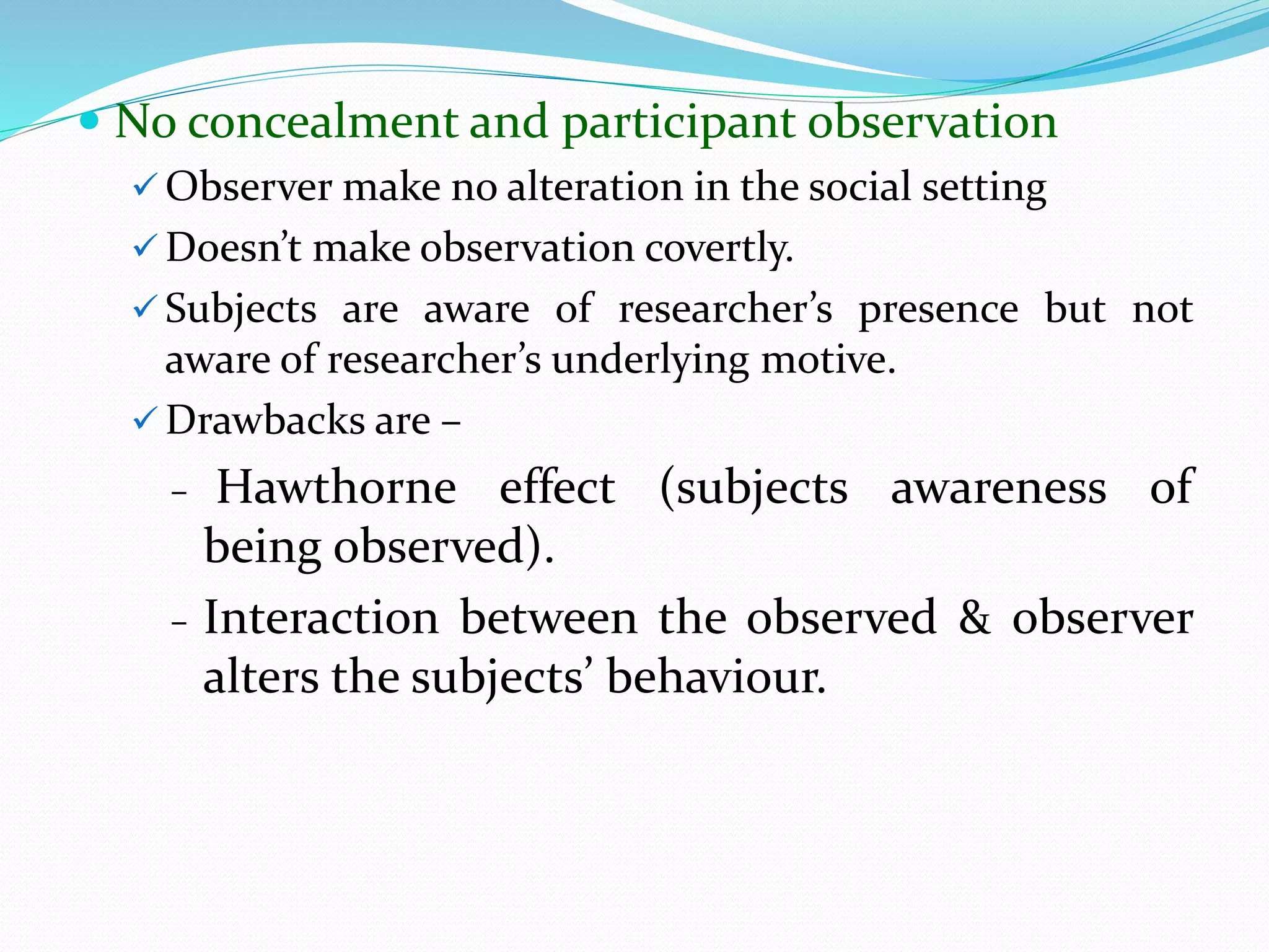  No concealment and participant observation
 Observer make no alteration in the social setting
 Doesn’t make observation covertly.
 Subjects are aware of researcher’s presence but not
aware of researcher’s underlying motive.
 Drawbacks are –
- Hawthorne effect (subjects awareness of
being observed).
- Interaction between the observed & observer
alters the subjects’ behaviour.
 