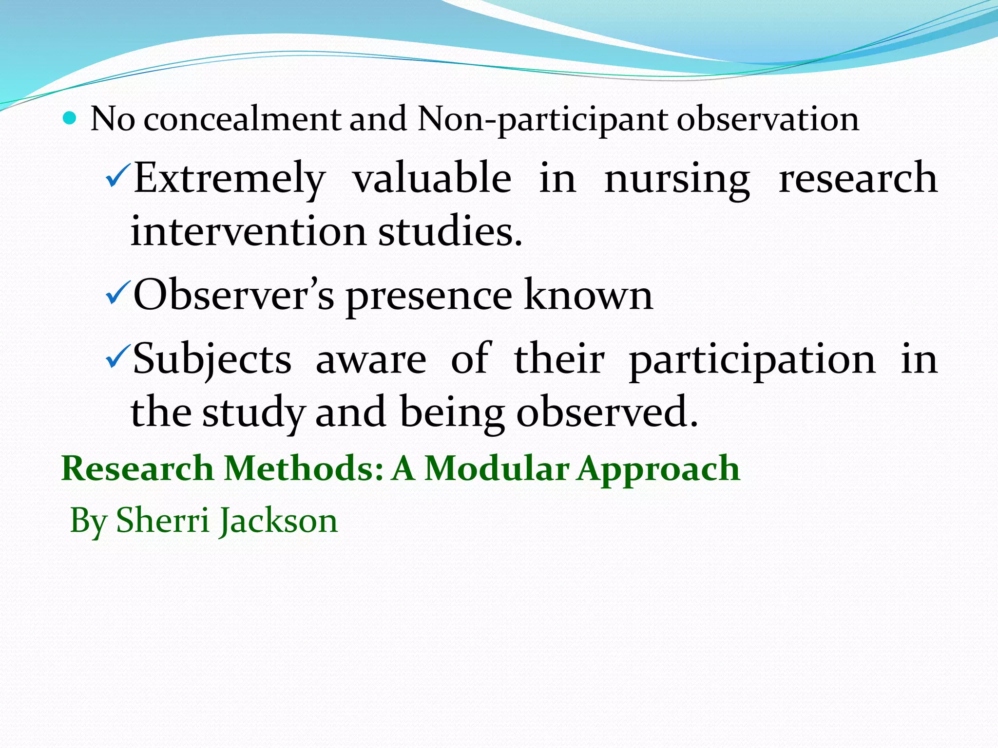  No concealment and Non-participant observation
Extremely valuable in nursing research
intervention studies.
Observer’s presence known
Subjects aware of their participation in
the study and being observed.
Research Methods: A Modular Approach
By Sherri Jackson
 