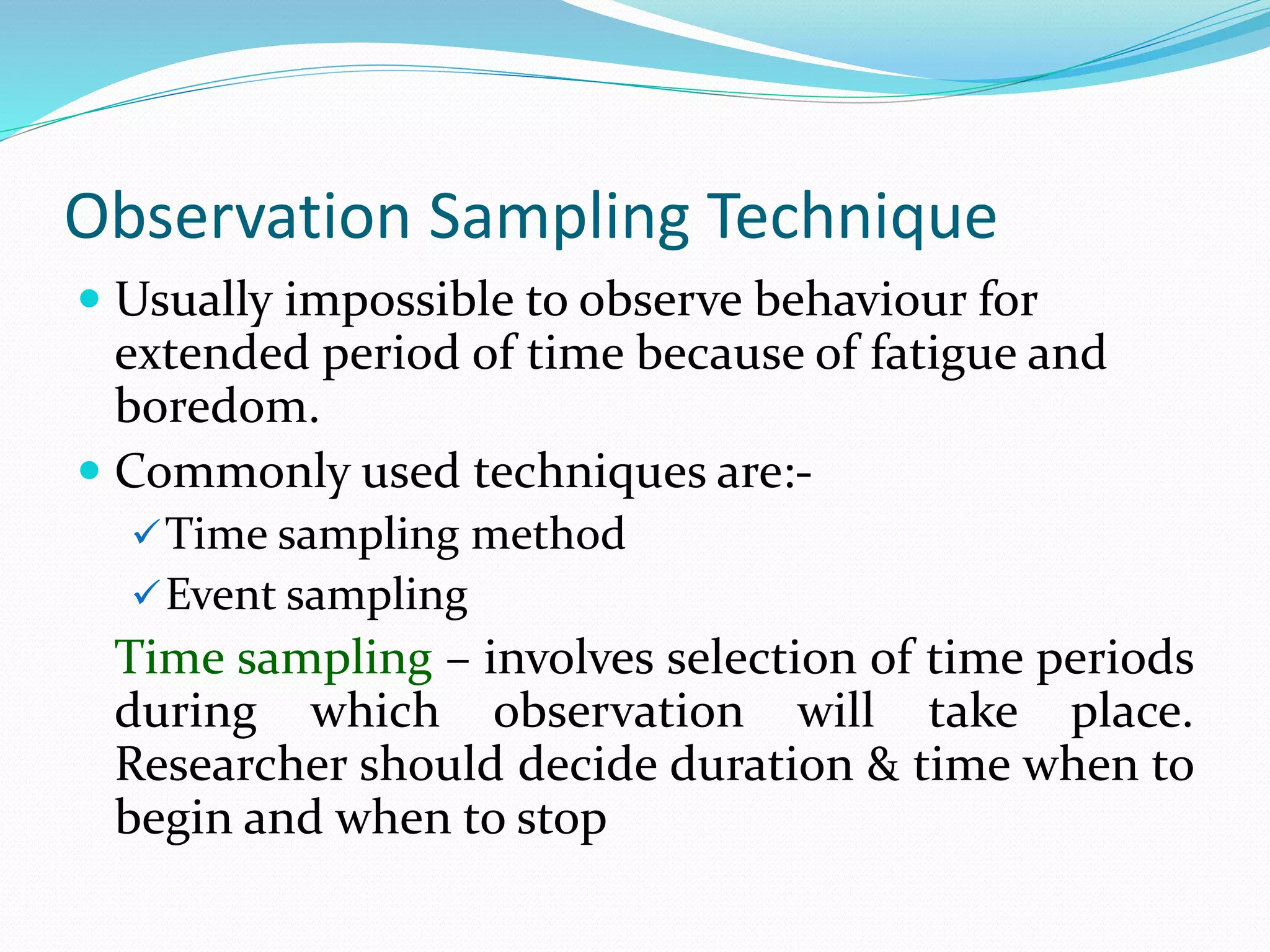Observation Sampling Technique
 Usually impossible to observe behaviour for
extended period of time because of fatigue and
boredom.
 Commonly used techniques are:-
Time sampling method
Event sampling
Time sampling – involves selection of time periods
during which observation will take place.
Researcher should decide duration & time when to
begin and when to stop
 