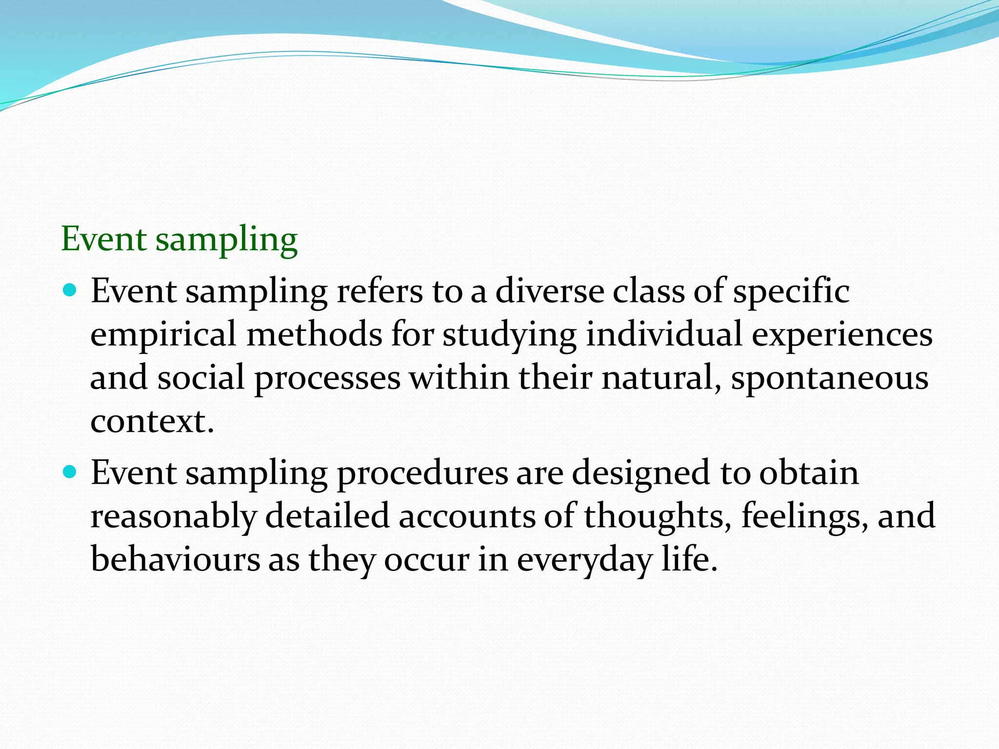 Event sampling
 Event sampling refers to a diverse class of specific
empirical methods for studying individual experiences
and social processes within their natural, spontaneous
context.
 Event sampling procedures are designed to obtain
reasonably detailed accounts of thoughts, feelings, and
behaviours as they occur in everyday life.
 