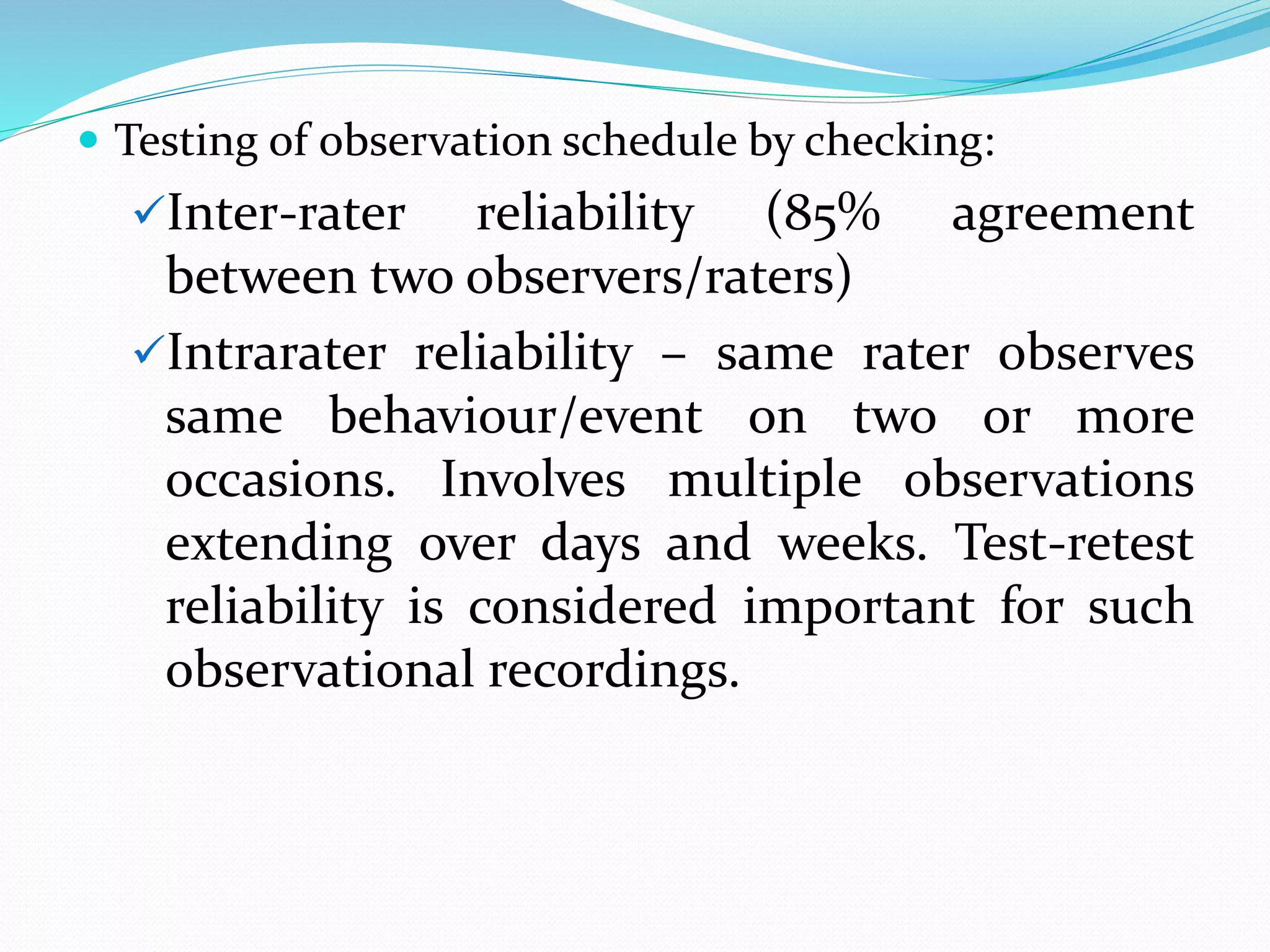  Testing of observation schedule by checking:
Inter-rater reliability (85% agreement
between two observers/raters)
Intrarater reliability – same rater observes
same behaviour/event on two or more
occasions. Involves multiple observations
extending over days and weeks. Test-retest
reliability is considered important for such
observational recordings.
 