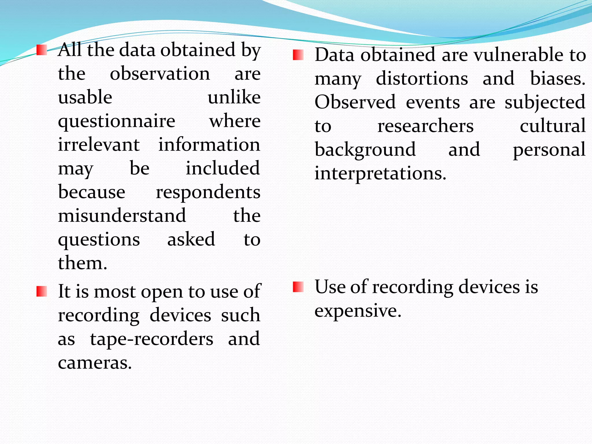 All the data obtained by
the observation are
usable unlike
questionnaire where
irrelevant information
may be included
because respondents
misunderstand the
questions asked to
them.
It is most open to use of
recording devices such
as tape-recorders and
cameras.
Data obtained are vulnerable to
many distortions and biases.
Observed events are subjected
to researchers cultural
background and personal
interpretations.
Use of recording devices is
expensive.
 