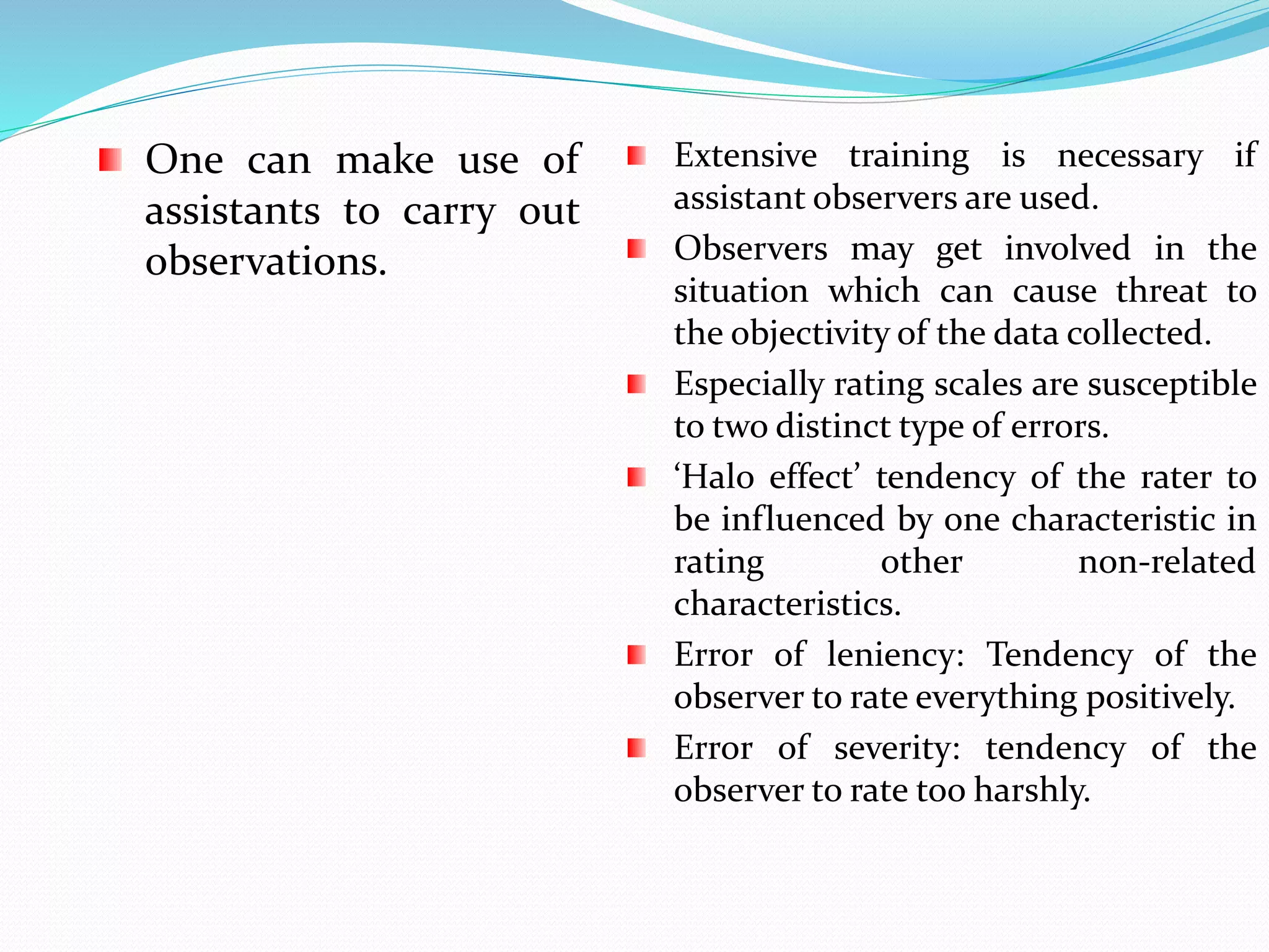 One can make use of
assistants to carry out
observations.
Extensive training is necessary if
assistant observers are used.
Observers may get involved in the
situation which can cause threat to
the objectivity of the data collected.
Especially rating scales are susceptible
to two distinct type of errors.
‘Halo effect’ tendency of the rater to
be influenced by one characteristic in
rating other non-related
characteristics.
Error of leniency: Tendency of the
observer to rate everything positively.
Error of severity: tendency of the
observer to rate too harshly.
 