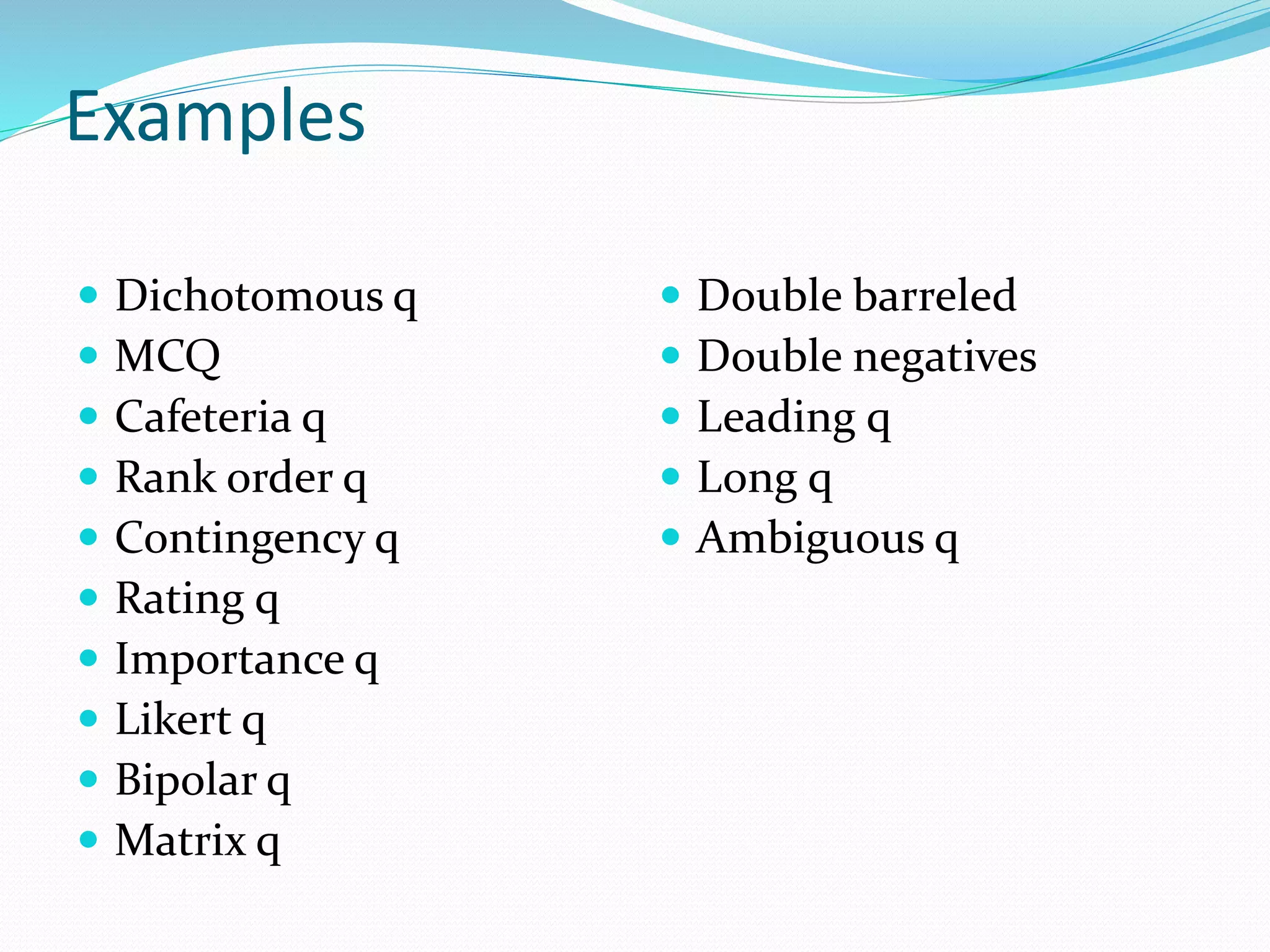 Examples
 Dichotomous q
 MCQ
 Cafeteria q
 Rank order q
 Contingency q
 Rating q
 Importance q
 Likert q
 Bipolar q
 Matrix q
 Double barreled
 Double negatives
 Leading q
 Long q
 Ambiguous q
 