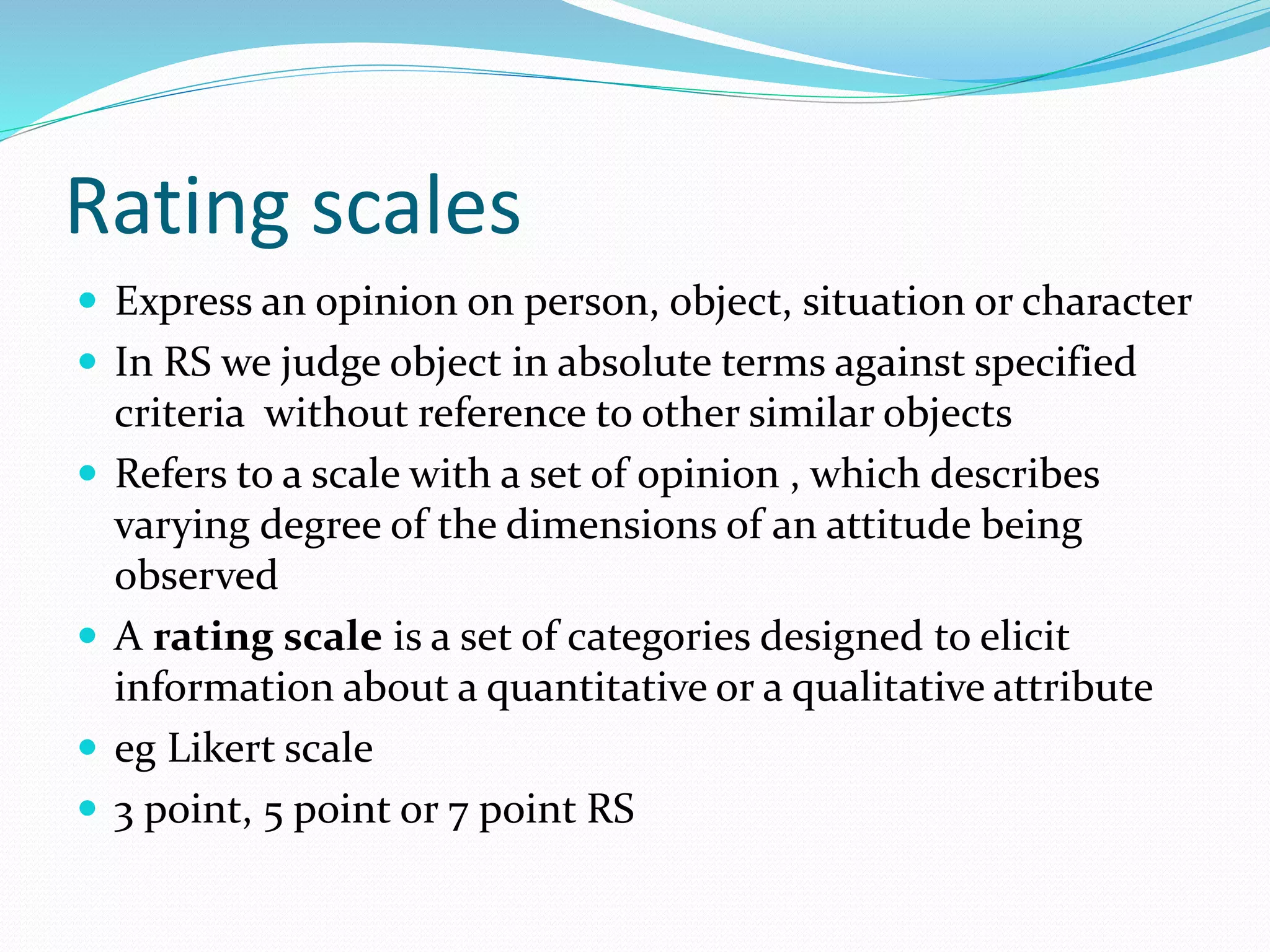 Rating scales
 Express an opinion on person, object, situation or character
 In RS we judge object in absolute terms against specified
criteria without reference to other similar objects
 Refers to a scale with a set of opinion , which describes
varying degree of the dimensions of an attitude being
observed
 A rating scale is a set of categories designed to elicit
information about a quantitative or a qualitative attribute
 eg Likert scale
 3 point, 5 point or 7 point RS
 