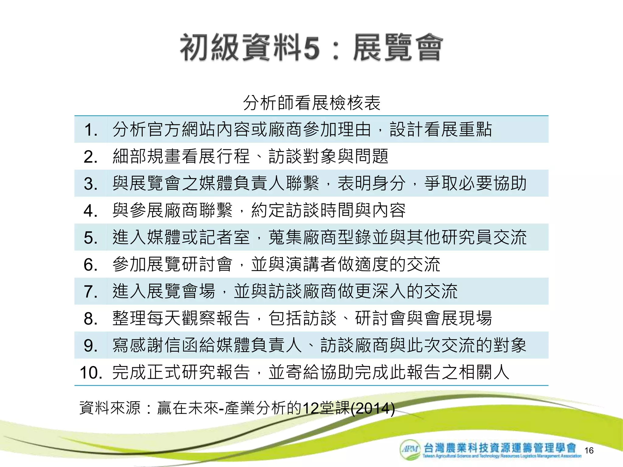 1. 分析官方網站內容或廠商參加理由，設計看展重點
2. 細部規畫看展行程、訪談對象與問題
3. 與展覽會之媒體負責人聯繫，表明身分，爭取必要協助
4. 與參展廠商聯繫，約定訪談時間與內容
5. 進入媒體或記者室，蒐集廠商型錄並與其他研究員交流
6. 參加展覽研討會，並與演講者做適度的交流
7. 進入展覽會場，並與訪談廠商做更深入的交流
8. 整理每天觀察報告，包括訪談、研討會與會展現場
9. 寫感謝信函給媒體負責人、訪談廠商與此次交流的對象
10. 完成正式研究報告，並寄給協助完成此報告之相關人
分析師看展檢核表
16
資料來源：贏在未來-產業分析的12堂課(2014)
 