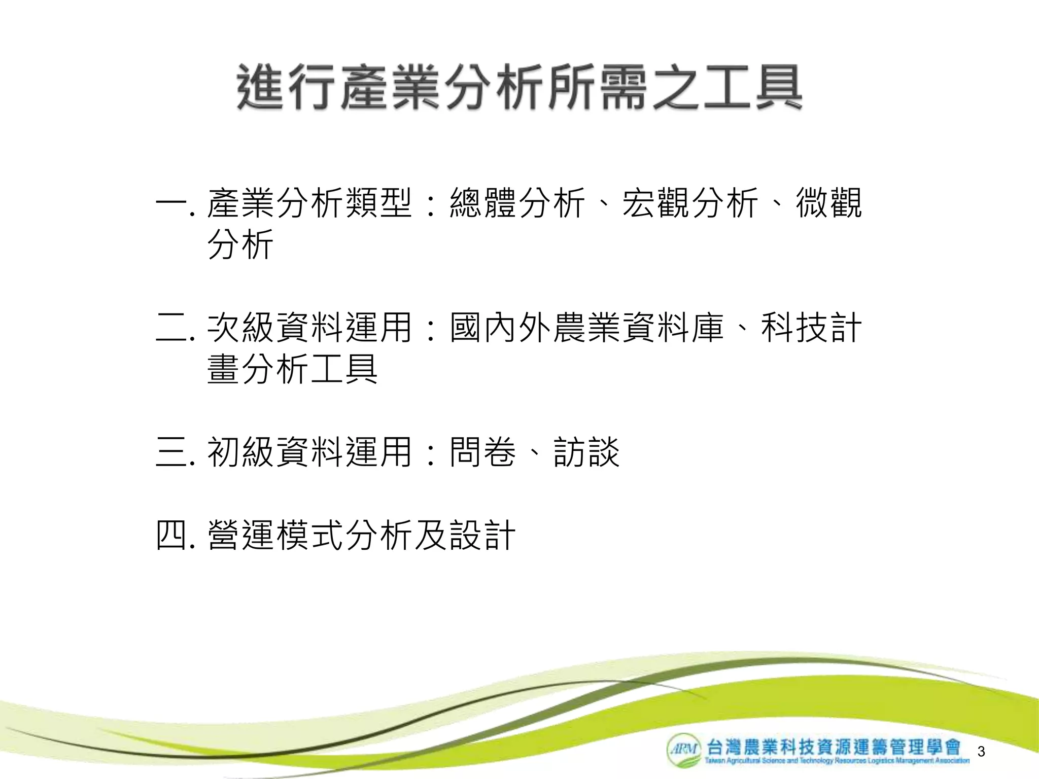 3
一. 產業分析類型：總體分析、宏觀分析、微觀
分析
二. 次級資料運用：國內外農業資料庫、科技計
畫分析工具
三. 初級資料運用：問卷、訪談
四. 營運模式分析及設計
 