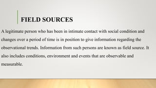 FIELD SOURCES
A legitimate person who has been in intimate contact with social condition and
changes over a period of time is in position to give information regarding the
observational trends. Information from such persons are known as field source. It
also includes conditions, environment and events that are observable and
measurable.
 