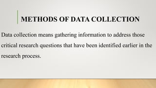 METHODS OF DATA COLLECTION
Data collection means gathering information to address those
critical research questions that have been identified earlier in the
research process.
 