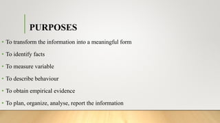 PURPOSES
• To transform the information into a meaningful form
• To identify facts
• To measure variable
• To describe behaviour
• To obtain empirical evidence
• To plan, organize, analyse, report the information
 