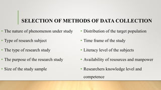 SELECTION OF METHODS OF DATA COLLECTION
• The nature of phenomenon under study
• Type of research subject
• The type of research study
• The purpose of the research study
• Size of the study sample
• Distribution of the target population
• Time frame of the study
• Literacy level of the subjects
• Availability of resources and manpower
• Researchers knowledge level and
competence
 