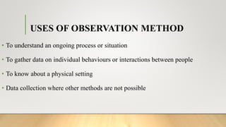 USES OF OBSERVATION METHOD
• To understand an ongoing process or situation
• To gather data on individual behaviours or interactions between people
• To know about a physical setting
• Data collection where other methods are not possible
 