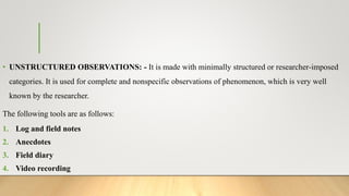 • UNSTRUCTURED OBSERVATIONS: - It is made with minimally structured or researcher-imposed
categories. It is used for complete and nonspecific observations of phenomenon, which is very well
known by the researcher.
The following tools are as follows:
1. Log and field notes
2. Anecdotes
3. Field diary
4. Video recording
 