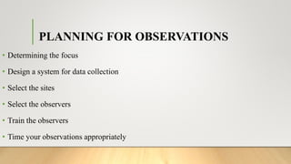 PLANNING FOR OBSERVATIONS
• Determining the focus
• Design a system for data collection
• Select the sites
• Select the observers
• Train the observers
• Time your observations appropriately
 