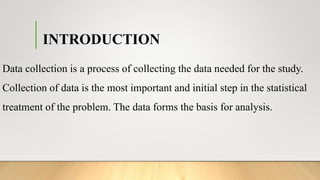 INTRODUCTION
Data collection is a process of collecting the data needed for the study.
Collection of data is the most important and initial step in the statistical
treatment of the problem. The data forms the basis for analysis.
 