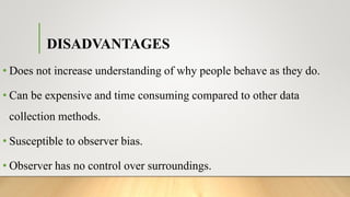 DISADVANTAGES
• Does not increase understanding of why people behave as they do.
• Can be expensive and time consuming compared to other data
collection methods.
• Susceptible to observer bias.
• Observer has no control over surroundings.
 