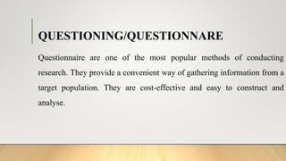 QUESTIONING/QUESTIONNARE
Questionnaire are one of the most popular methods of conducting
research. They provide a convenient way of gathering information from a
target population. They are cost-effective and easy to construct and
analyse.
 