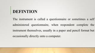 DEFINTION
The instrument is called a questionnaire or sometimes a self
administered questionnaire, when respondent complete the
instrument themselves, usually in a paper and pencil format but
occasionally directly onto a computer.
 