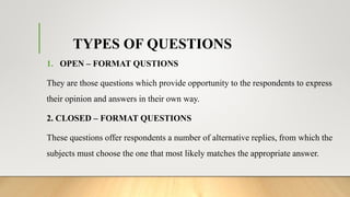 TYPES OF QUESTIONS
1. OPEN – FORMAT QUSTIONS
They are those questions which provide opportunity to the respondents to express
their opinion and answers in their own way.
2. CLOSED – FORMAT QUESTIONS
These questions offer respondents a number of alternative replies, from which the
subjects must choose the one that most likely matches the appropriate answer.
 