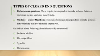 TYPES OF CLOSED END QUESTIONS
1. Dichotomous questions: There require the respondent to make a choice between
responses such as yes/no or male/female.
2. Multiple – Choice Questions: These questions require respondents to make a choice
between more than two response alternatives.
Ex: Which of the following disease is sexually transmitted?
a) Diabetes Mellitus
b) Hypothyroidism
c) Syphilis
d) Hypertension
 