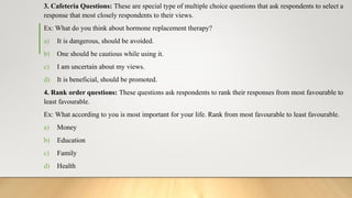 3. Cafeteria Questions: These are special type of multiple choice questions that ask respondents to select a
response that most closely respondents to their views.
Ex: What do you think about hormone replacement therapy?
a) It is dangerous, should be avoided.
b) One should be cautious while using it.
c) I am uncertain about my views.
d) It is beneficial, should be promoted.
4. Rank order questions: These questions ask respondents to rank their responses from most favourable to
least favourable.
Ex: What according to you is most important for your life. Rank from most favourable to least favourable.
a) Money
b) Education
c) Family
d) Health
 