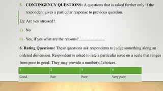5. CONTINGENCY QUESTIONS: A questions that is asked further only if the
respondent gives a particular response to previous question.
Ex: Are you stressed?
a) No
b) Yes, if yes what are the reasons?..........................
6. Rating Questions: These questions ask respondents to judge something along an
ordered dimension. Respondent is asked to rate a particular issue on a scale that ranges
from poor to good. They may provide a number of choices.
Ex: How you rank the education quality in India?
1 2 3 4
Good Fair Poor Very poor
 