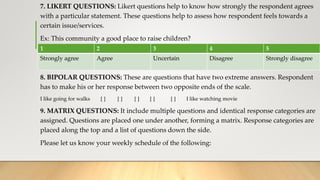 7. LIKERT QUESTIONS: Likert questions help to know how strongly the respondent agrees
with a particular statement. These questions help to assess how respondent feels towards a
certain issue/services.
Ex: This community a good place to raise children?
8. BIPOLAR QUESTIONS: These are questions that have two extreme answers. Respondent
has to make his or her response between two opposite ends of the scale.
I like going for walks [ ] [ ] [ ] [ ] [ ] I like watching movie
9. MATRIX QUESTIONS: It include multiple questions and identical response categories are
assigned. Questions are placed one under another, forming a matrix. Response categories are
placed along the top and a list of questions down the side.
Please let us know your weekly schedule of the following:
1 2 3 4 5
Strongly agree Agree Uncertain Disagree Strongly disagree
 