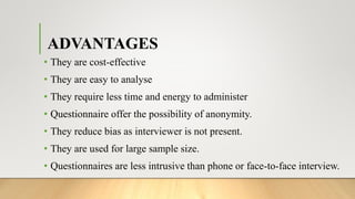 ADVANTAGES
• They are cost-effective
• They are easy to analyse
• They require less time and energy to administer
• Questionnaire offer the possibility of anonymity.
• They reduce bias as interviewer is not present.
• They are used for large sample size.
• Questionnaires are less intrusive than phone or face-to-face interview.
 