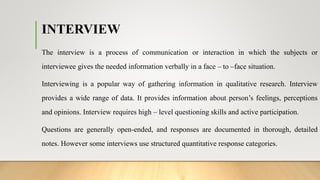 INTERVIEW
The interview is a process of communication or interaction in which the subjects or
interviewee gives the needed information verbally in a face – to –face situation.
Interviewing is a popular way of gathering information in qualitative research. Interview
provides a wide range of data. It provides information about person’s feelings, perceptions
and opinions. Interview requires high – level questioning skills and active participation.
Questions are generally open-ended, and responses are documented in thorough, detailed
notes. However some interviews use structured quantitative response categories.
 