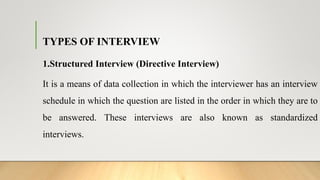 TYPES OF INTERVIEW
1.Structured Interview (Directive Interview)
It is a means of data collection in which the interviewer has an interview
schedule in which the question are listed in the order in which they are to
be answered. These interviews are also known as standardized
interviews.
 