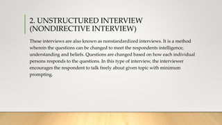 2. UNSTRUCTURED INTERVIEW
(NONDIRECTIVE INTERVIEW)
These interviews are also known as nonstandardized interviews. It is a method
wherein the questions can be changed to meet the respondents intelligence,
understanding and beliefs. Questions are changed based on how each individual
persons responds to the questions. In this type of interview, the interviewer
encourages the respondent to talk freely about given topic with minimum
prompting.
 