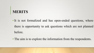 MERITS
• It is not formalized and has open-ended questions, where
there is opportunity to ask questions which are not planned
before.
• The aim is to explore the information from the respondents.
 