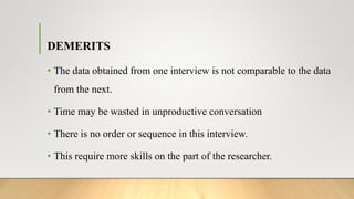 DEMERITS
• The data obtained from one interview is not comparable to the data
from the next.
• Time may be wasted in unproductive conversation
• There is no order or sequence in this interview.
• This require more skills on the part of the researcher.
 