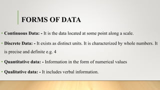 FORMS OF DATA
• Continuous Data: - It is the data located at some point along a scale.
• Discrete Data: - It exists as distinct units. It is characterized by whole numbers. It
is precise and definite e.g. 4
• Quantitative data: - Information in the form of numerical values
• Qualitative data: - It includes verbal information.
 